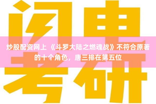 炒股配资网上 《斗罗大陆之燃魂战》不符合原著的十个角色，唐三排在第五位