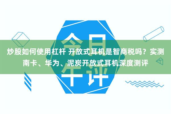 炒股如何使用杠杆 开放式耳机是智商税吗？实测南卡、华为、泥炭开放式耳机深度测评