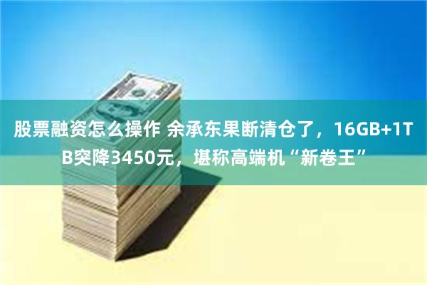 股票融资怎么操作 余承东果断清仓了，16GB+1TB突降3450元，堪称高端机“新卷王”