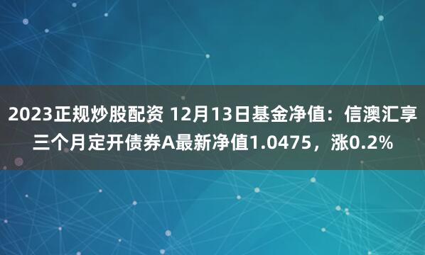 2023正规炒股配资 12月13日基金净值：信澳汇享三个月定开债券A最新净值1.0475，涨0.2%