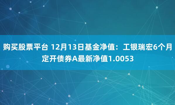 购买股票平台 12月13日基金净值：工银瑞宏6个月定开债券A最新净值1.0053