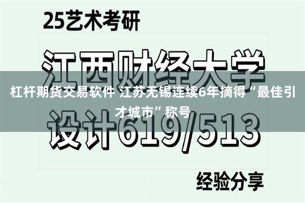 杠杆期货交易软件 江苏无锡连续6年摘得“最佳引才城市”称号