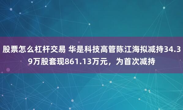 股票怎么杠杆交易 华是科技高管陈江海拟减持34.39万股套现861.13万元，为首次减持