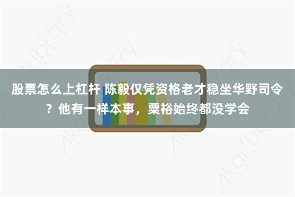 股票怎么上杠杆 陈毅仅凭资格老才稳坐华野司令？他有一样本事，粟裕始终都没学会