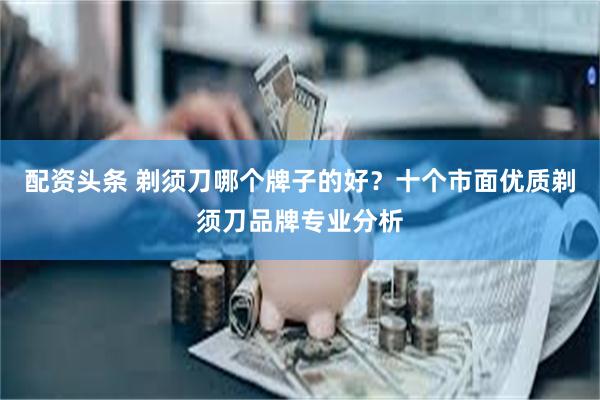 配资头条 剃须刀哪个牌子的好？十个市面优质剃须刀品牌专业分析