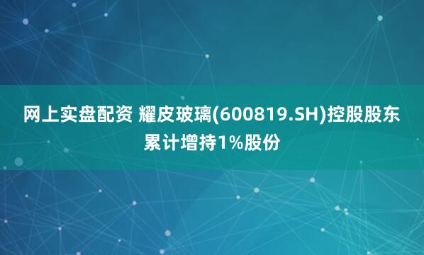 网上实盘配资 耀皮玻璃(600819.SH)控股股东累计增持1%股份