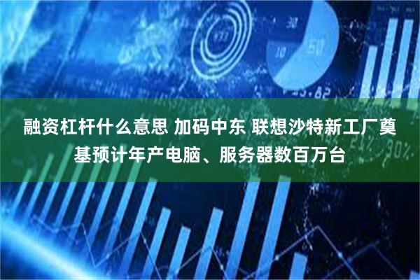 融资杠杆什么意思 加码中东 联想沙特新工厂奠基预计年产电脑、服务器数百万台