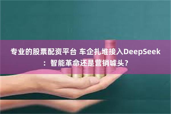 专业的股票配资平台 车企扎堆接入DeepSeek：智能革命还是营销噱头？