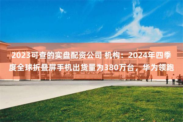 2023可查的实盘配资公司 机构：2024年四季度全球折叠屏手机出货量为380万台，华为领跑