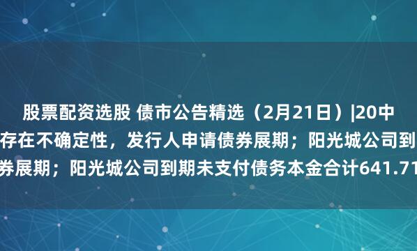 股票配资选股 债市公告精选（2月21日）|20中南建设MTN002本息兑付存在不确定性，发行人申请债券展期；阳光城公司到期未支付债务本金合计641.71亿元