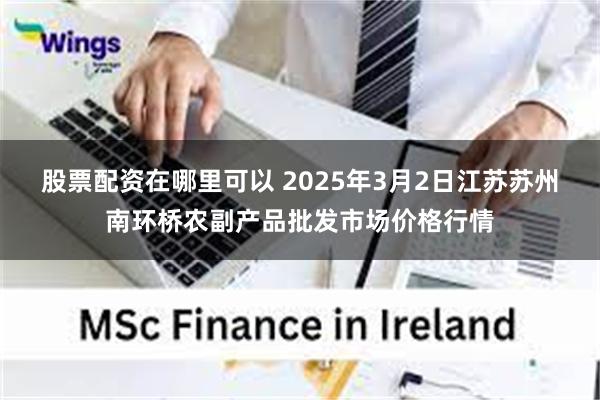 股票配资在哪里可以 2025年3月2日江苏苏州南环桥农副产品批发市场价格行情