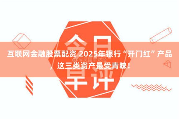 互联网金融股票配资 2025年银行“开门红”产品，这三类资产最受青睐！