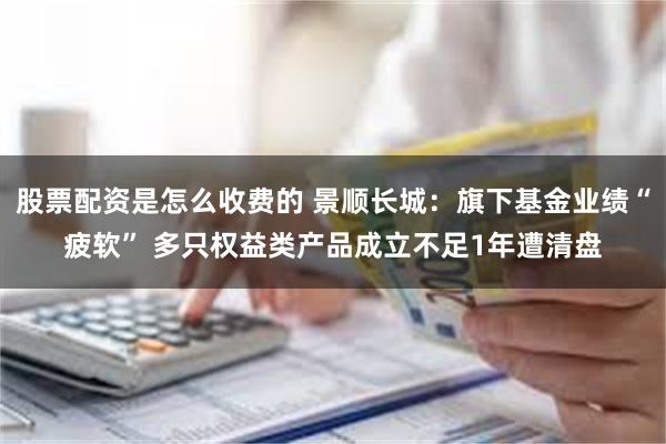 股票配资是怎么收费的 景顺长城：旗下基金业绩“疲软” 多只权益类产品成立不足1年遭清盘