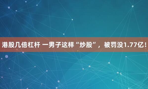 港股几倍杠杆 一男子这样“炒股”，被罚没1.77亿！