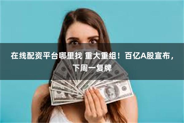 在线配资平台哪里找 重大重组！百亿A股宣布，下周一复牌