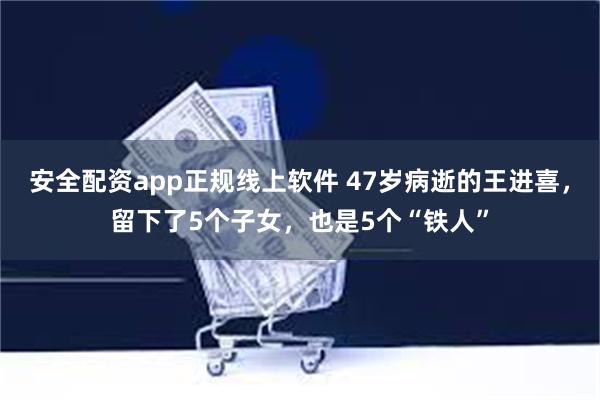 安全配资app正规线上软件 47岁病逝的王进喜，留下了5个子女，也是5个“铁人”