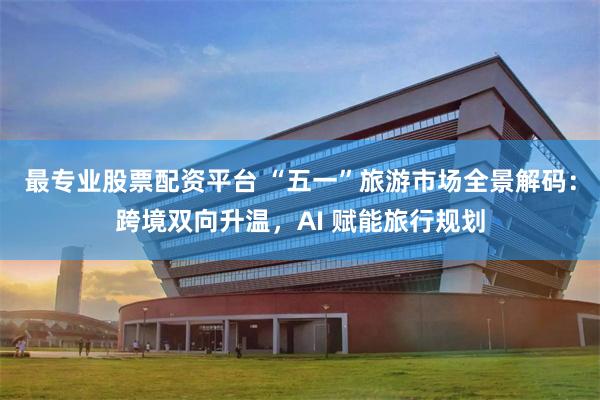 最专业股票配资平台 “五一”旅游市场全景解码：跨境双向升温，AI 赋能旅行规划