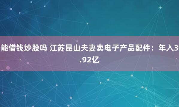 能借钱炒股吗 江苏昆山夫妻卖电子产品配件：年入3.92亿
