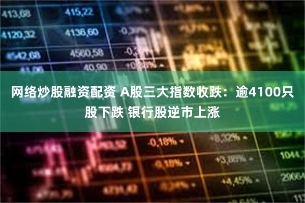 网络炒股融资配资 A股三大指数收跌：逾4100只股下跌 银行股逆市上涨