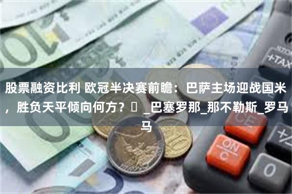 股票融资比利 欧冠半决赛前瞻:巴萨主场迎战国米,胜负天平倾向何方?_巴塞罗那_那不勒斯_罗马