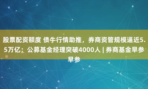 股票配资额度 债牛行情助推，券商资管规模逼近5.5万亿；公募基金经理突破4000人 | 券商基金早参