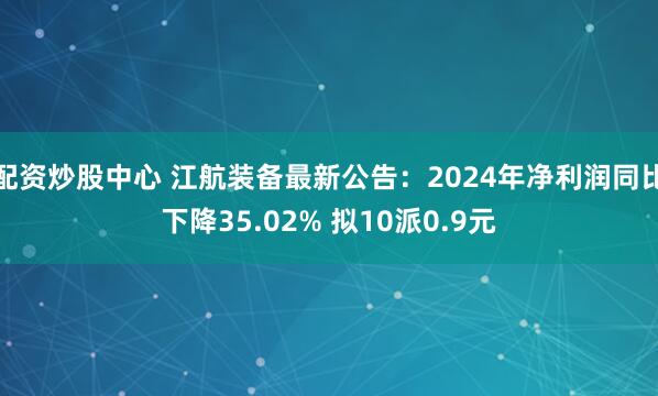 配资炒股中心 江航装备最新公告:2024年净利润同比下降35.02% 拟10派0.9元