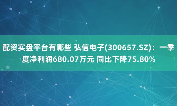 配资实盘平台有哪些 弘信电子(300657.SZ):一季度净利润680.07万元 同比下降75.80%