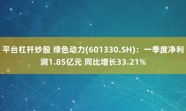 平台杠杆炒股 绿色动力(601330.SH):一季度净利润1.85亿元 同比增长33.21%