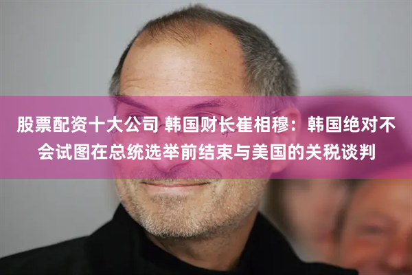 股票配资十大公司 韩国财长崔相穆:韩国绝对不会试图在总统选举前结束与美国的关税谈判