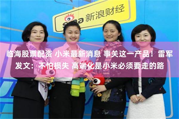 临海股票配资 小米最新消息 事关这一产品!雷军发文:不怕损失 高端化是小米必须要走的路