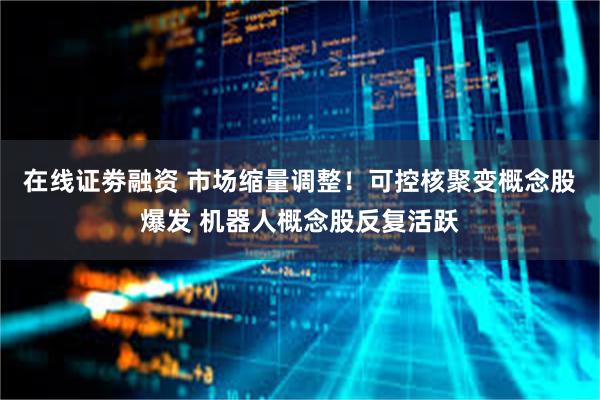 在线证劵融资 市场缩量调整！可控核聚变概念股爆发 机器人概念股反复活跃
