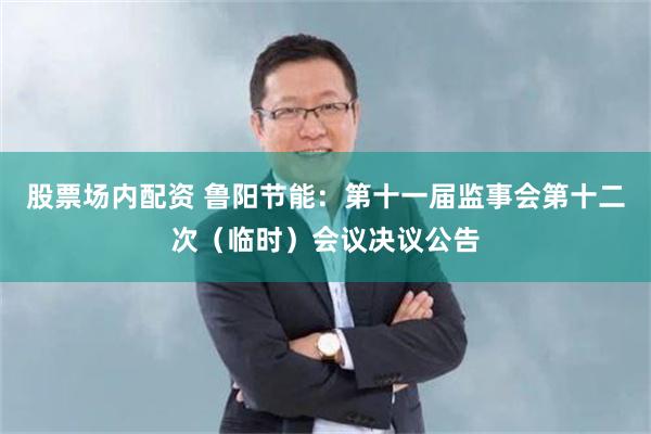 股票场内配资 鲁阳节能：第十一届监事会第十二次（临时）会议决议公告