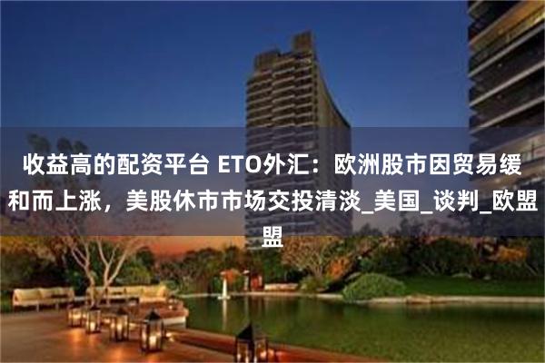收益高的配资平台 ETO外汇:欧洲股市因贸易缓和而上涨,美股休市市场交投清淡_美国_谈判_欧盟