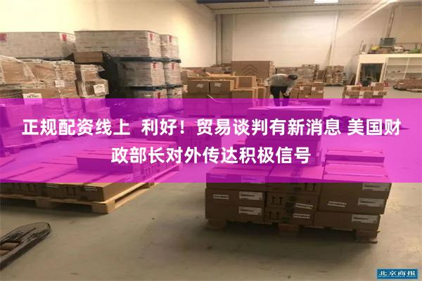正规配资线上 利好!贸易谈判有新消息 美国财政部长对外传达积极信号