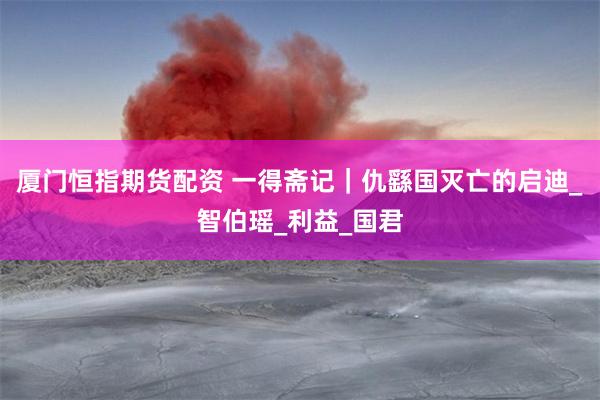 厦门恒指期货配资 一得斋记|仇繇国灭亡的启迪_智伯瑶_利益_国君