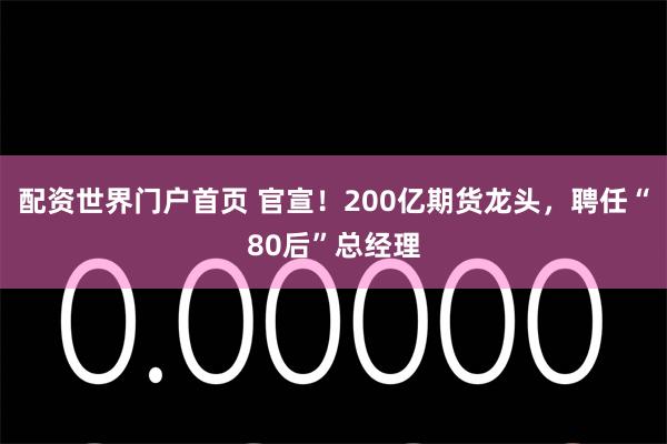 配资世界门户首页 官宣!200亿期货龙头,聘任“80后”总经理