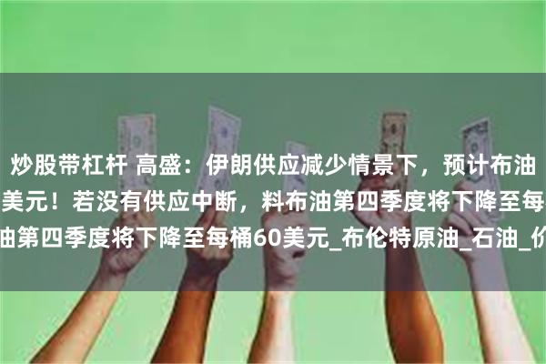 炒股带杠杆 高盛:伊朗供应减少情景下,预计布油有机会飙升至略高于90美元!若没有供应中断,料布油第四季度将下降至每桶60美元_布伦特原油_石油_价格