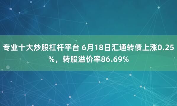 专业十大炒股杠杆平台 6月18日汇通转债上涨0.25%,转股溢价率86.69%