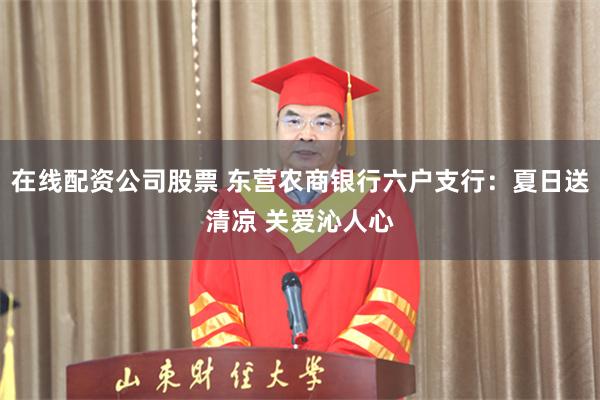 在线配资公司股票 东营农商银行六户支行：夏日送清凉 关爱沁人心