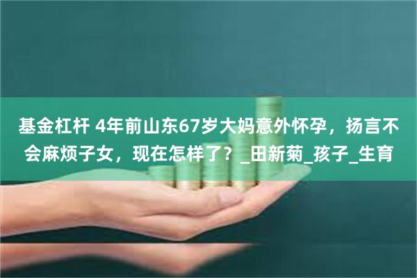 基金杠杆 4年前山东67岁大妈意外怀孕,扬言不会麻烦子女,现在怎样了?_田新菊_孩子_生育