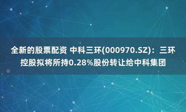 全新的股票配资 中科三环(000970.SZ):三环控股拟将所持0.28%股份转让给中科集团