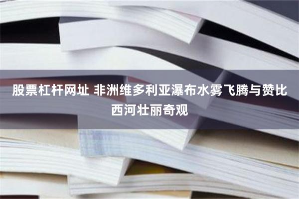 股票杠杆网址 非洲维多利亚瀑布水雾飞腾与赞比西河壮丽奇观