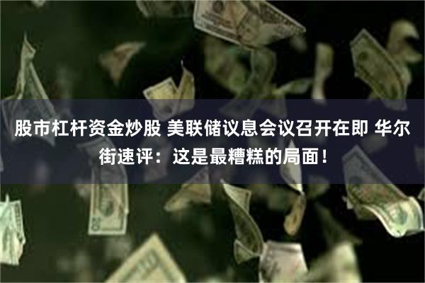 股市杠杆资金炒股 美联储议息会议召开在即 华尔街速评:这是最糟糕的局面!